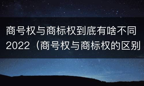 商号权与商标权到底有啥不同2022（商号权与商标权的区别）
