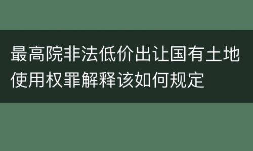 最高院非法低价出让国有土地使用权罪解释该如何规定