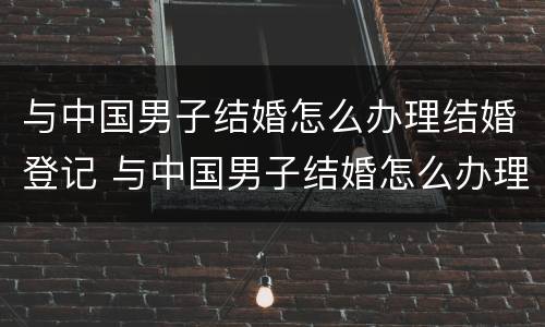 与中国男子结婚怎么办理结婚登记 与中国男子结婚怎么办理结婚登记证明
