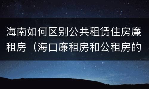 海南如何区别公共租赁住房廉租房（海口廉租房和公租房的区别）