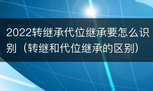 2022转继承代位继承要怎么识别（转继和代位继承的区别）