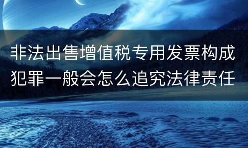 非法出售增值税专用发票构成犯罪一般会怎么追究法律责任