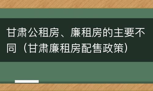 甘肃公租房、廉租房的主要不同（甘肃廉租房配售政策）