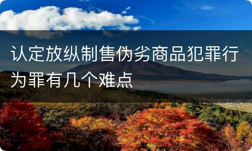 认定放纵制售伪劣商品犯罪行为罪有几个难点