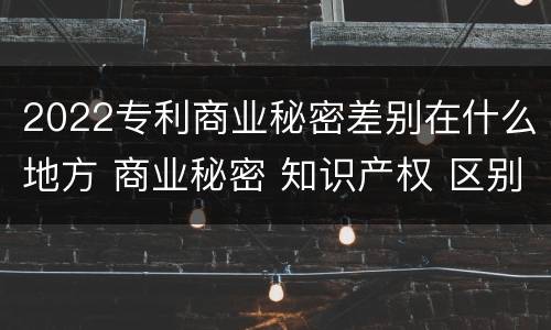 2022专利商业秘密差别在什么地方 商业秘密 知识产权 区别