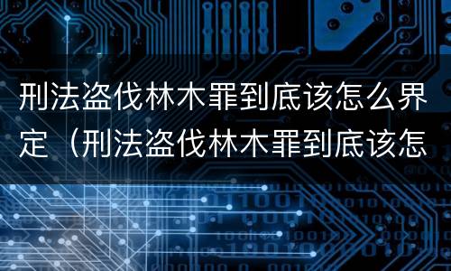 刑法盗伐林木罪到底该怎么界定（刑法盗伐林木罪到底该怎么界定呢）