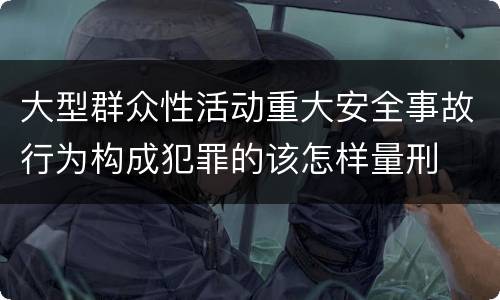 大型群众性活动重大安全事故行为构成犯罪的该怎样量刑