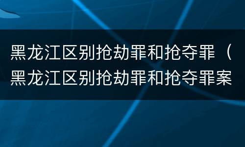 黑龙江区别抢劫罪和抢夺罪（黑龙江区别抢劫罪和抢夺罪案例）