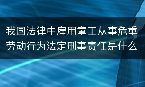 我国法律中雇用童工从事危重劳动行为法定刑事责任是什么