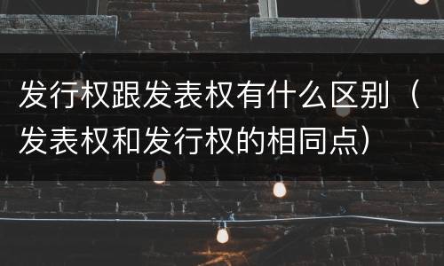 发行权跟发表权有什么区别（发表权和发行权的相同点）