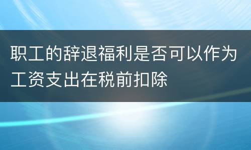 职工的辞退福利是否可以作为工资支出在税前扣除