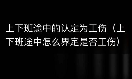 上下班途中的认定为工伤（上下班途中怎么界定是否工伤）