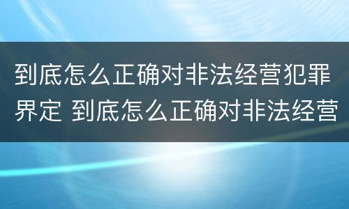 到底怎么正确对非法经营犯罪界定 到底怎么正确对非法经营犯罪界定的认定
