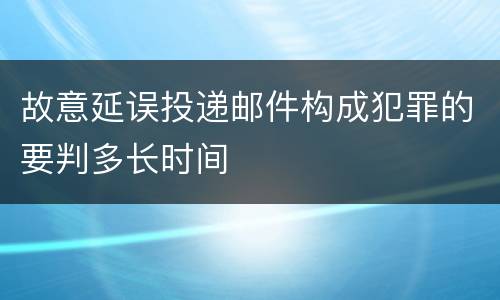 故意延误投递邮件构成犯罪的要判多长时间