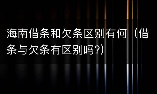 海南借条和欠条区别有何（借条与欠条有区别吗?）