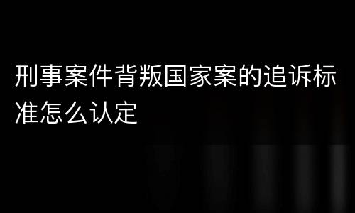 刑事案件背叛国家案的追诉标准怎么认定