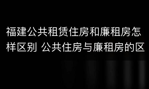 福建公共租赁住房和廉租房怎样区别 公共住房与廉租房的区别