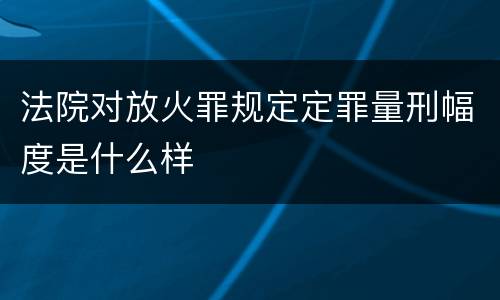 法院对放火罪规定定罪量刑幅度是什么样
