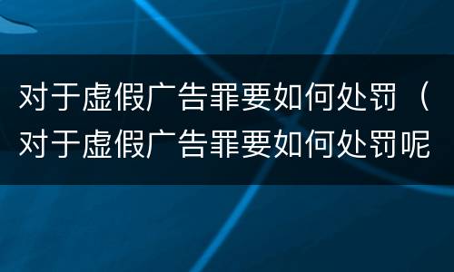 对于虚假广告罪要如何处罚（对于虚假广告罪要如何处罚呢）