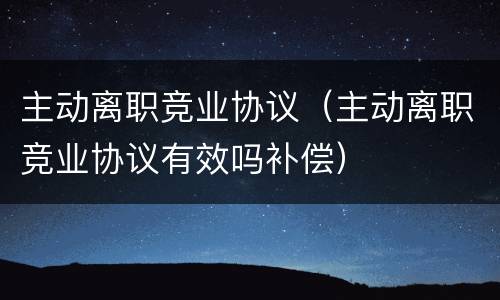主动离职竞业协议（主动离职竞业协议有效吗补偿）