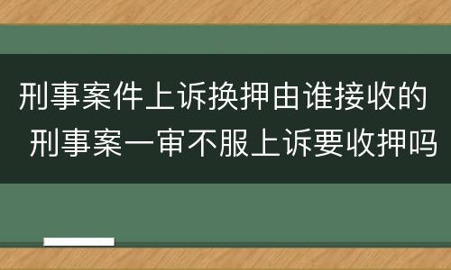 刑事案件上诉换押由谁接收的 刑事案一审不服上诉要收押吗