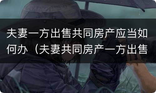 夫妻一方出售共同房产应当如何办（夫妻共同房产一方出售可以吗）