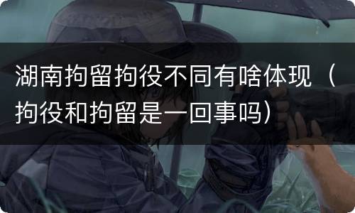 湖南拘留拘役不同有啥体现（拘役和拘留是一回事吗）