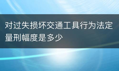 对过失损坏交通工具行为法定量刑幅度是多少