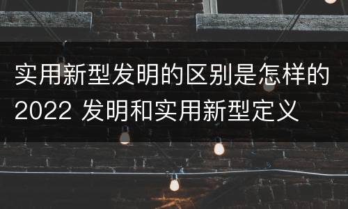实用新型发明的区别是怎样的2022 发明和实用新型定义