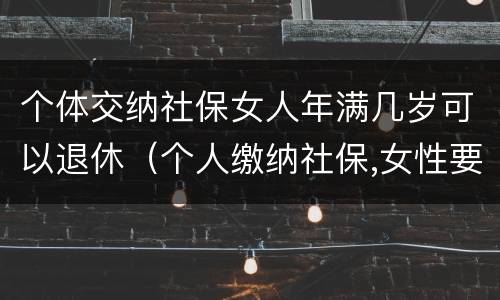 个体交纳社保女人年满几岁可以退休（个人缴纳社保,女性要几岁可以退休）