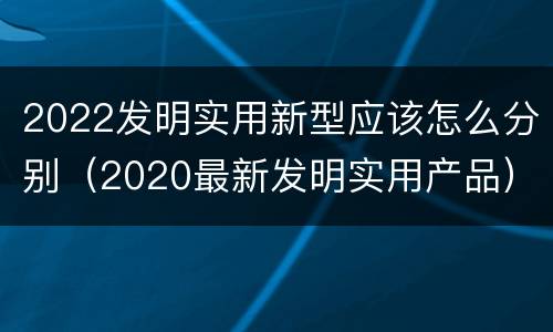 2022发明实用新型应该怎么分别（2020最新发明实用产品）