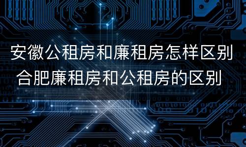 安徽公租房和廉租房怎样区别 合肥廉租房和公租房的区别