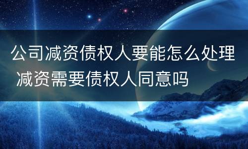 公司减资债权人要能怎么处理 减资需要债权人同意吗