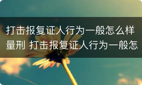 打击报复证人行为一般怎么样量刑 打击报复证人行为一般怎么样量刑的