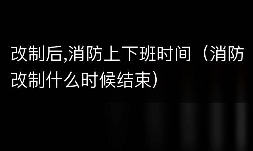 改制后,消防上下班时间（消防改制什么时候结束）