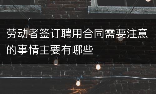 劳动者签订聘用合同需要注意的事情主要有哪些