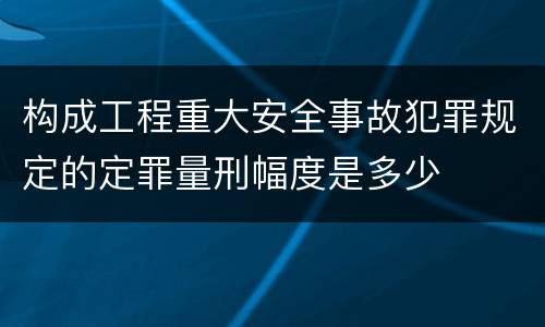 构成工程重大安全事故犯罪规定的定罪量刑幅度是多少