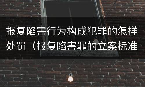 报复陷害行为构成犯罪的怎样处罚（报复陷害罪的立案标准）