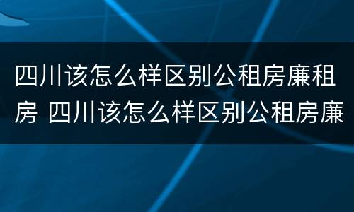 四川该怎么样区别公租房廉租房 四川该怎么样区别公租房廉租房呢