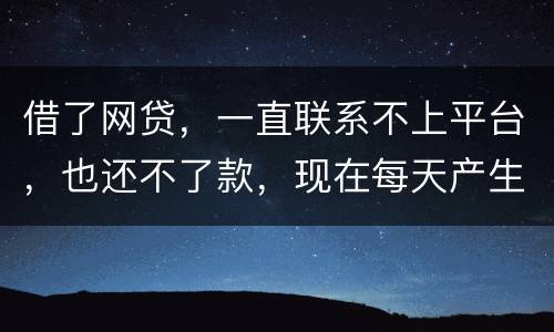 借了网贷，一直联系不上平台，也还不了款，现在每天产生逾期费用，我该怎么办