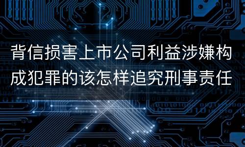 背信损害上市公司利益涉嫌构成犯罪的该怎样追究刑事责任