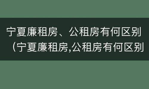 宁夏廉租房、公租房有何区别（宁夏廉租房,公租房有何区别呢）