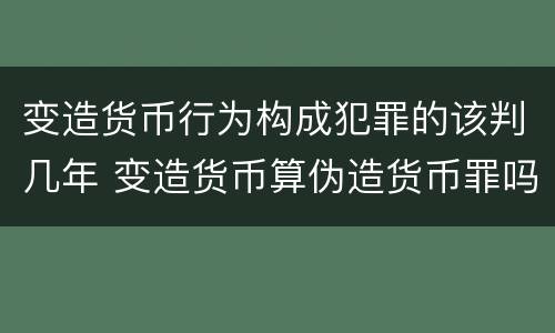 变造货币行为构成犯罪的该判几年 变造货币算伪造货币罪吗