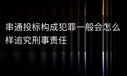 串通投标构成犯罪一般会怎么样追究刑事责任