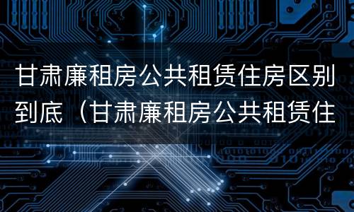 甘肃廉租房公共租赁住房区别到底（甘肃廉租房公共租赁住房区别到底多大）