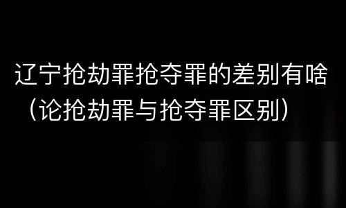 辽宁抢劫罪抢夺罪的差别有啥（论抢劫罪与抢夺罪区别）