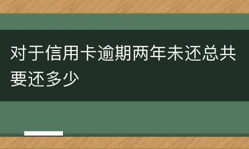 对于信用卡逾期两年未还总共要还多少
