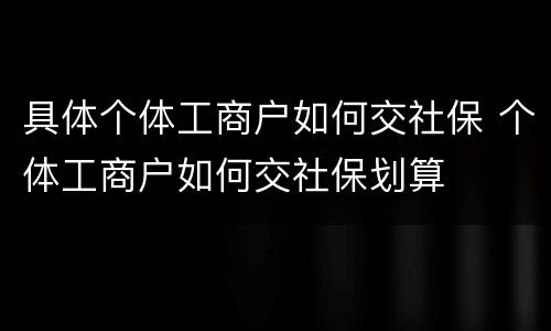 具体个体工商户如何交社保 个体工商户如何交社保划算