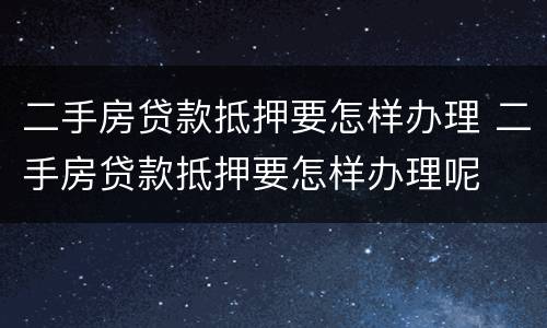 二手房贷款抵押要怎样办理 二手房贷款抵押要怎样办理呢