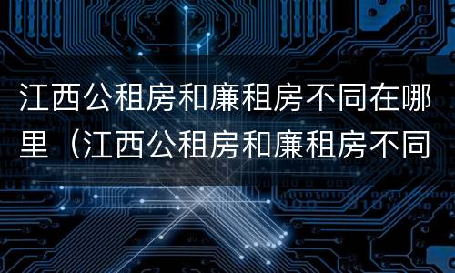 江西公租房和廉租房不同在哪里（江西公租房和廉租房不同在哪里可以查到）